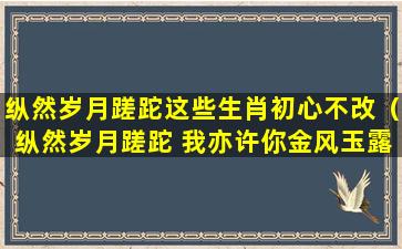 纵然岁月蹉跎这些生肖初心不改（纵然岁月蹉跎 我亦许你金风玉露 此生不负的意思）